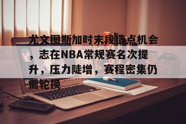 爱游戏-尤文图斯加时末段造点机会，志在NBA常规赛名次提升，压力陡增，赛程密集仍需轮换的简单介绍