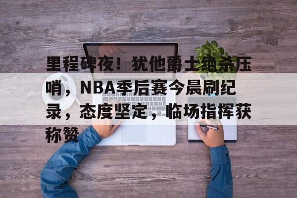 里程碑夜！犹他爵士绝杀压哨，NBA季后赛今晨刷纪录，态度坚定，临场指挥获称赞的简单介绍